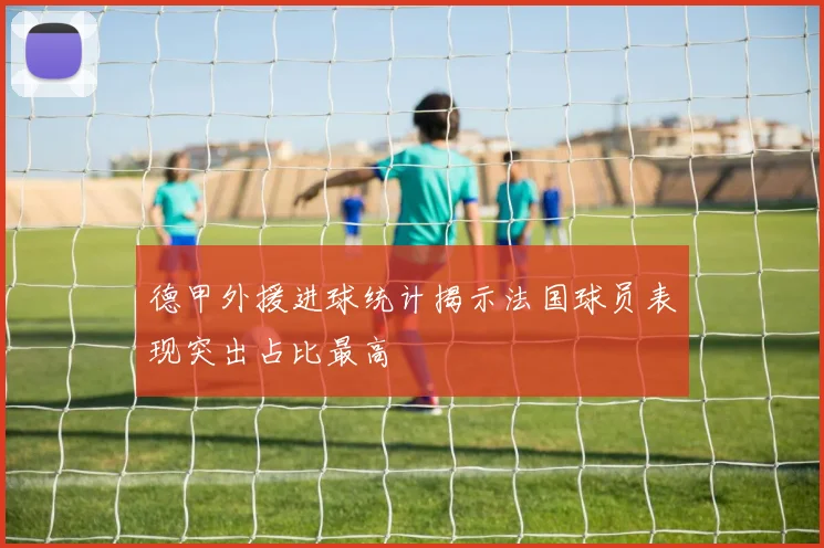 德甲外援进球统计揭示法国球员表现突出占比最高