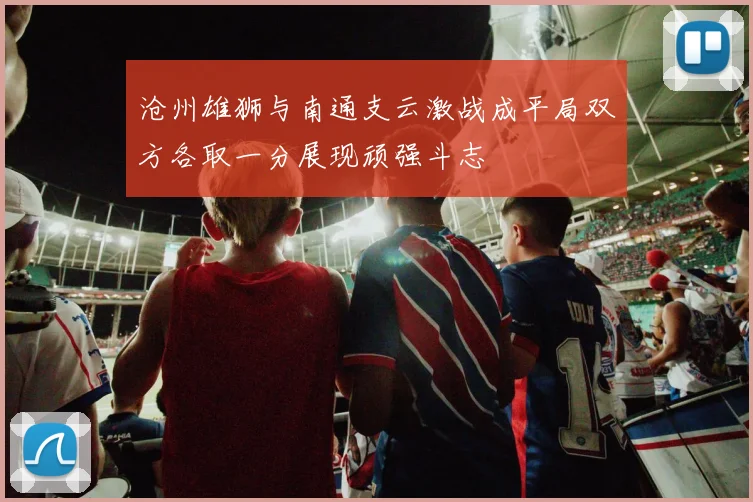 沧州雄狮与南通支云激战成平局双方各取一分展现顽强斗志