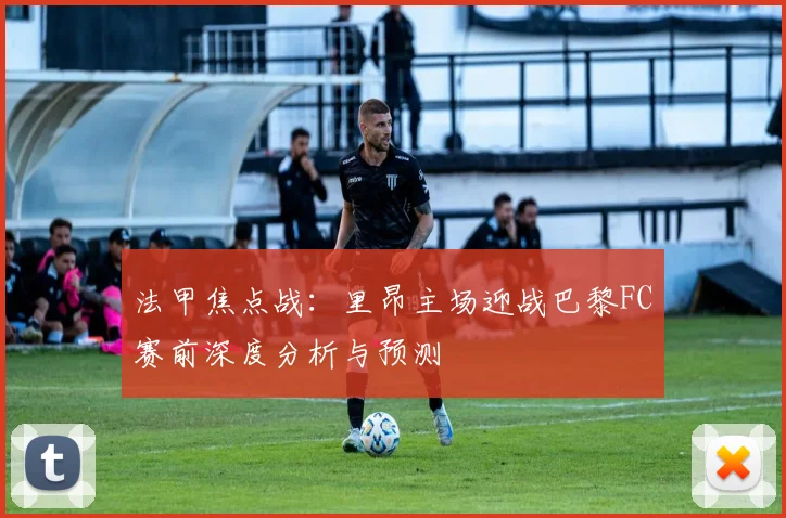 法甲焦点战：里昂主场迎战巴黎FC赛前深度分析与预测