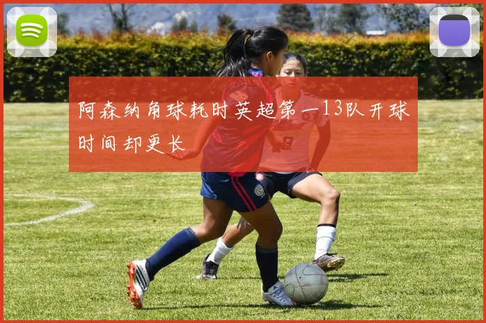 阿森纳角球耗时英超第一13队开球时间却更长