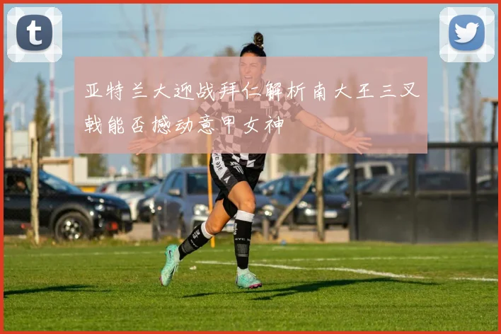 亚特兰大迎战拜仁解析南大王三叉戟能否撼动意甲女神
