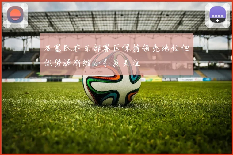 活塞队在东部赛区保持领先地位但优势逐渐缩小引发关注