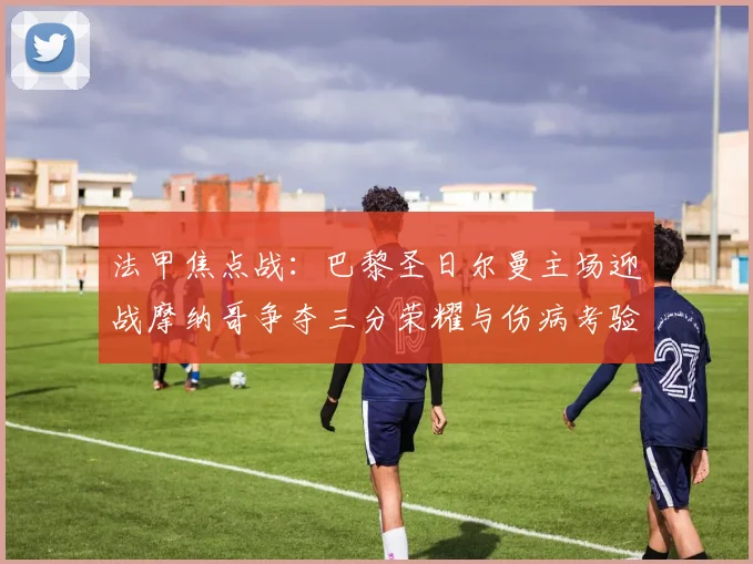 法甲焦点战：巴黎圣日尔曼主场迎战摩纳哥争夺三分荣耀与伤病考验