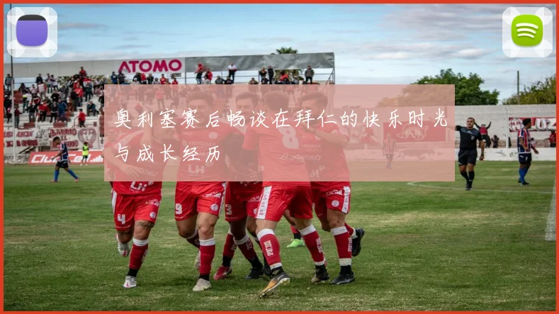 奥利塞赛后畅谈在拜仁的快乐时光与成长经历