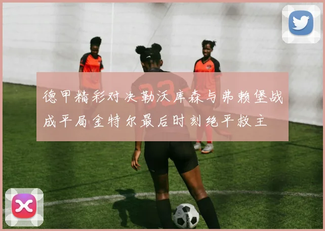 德甲精彩对决勒沃库森与弗赖堡战成平局金特尔最后时刻绝平救主