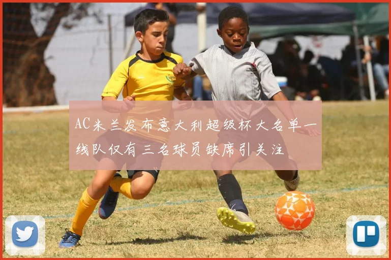 AC米兰发布意大利超级杯大名单一线队仅有三名球员缺席引关注